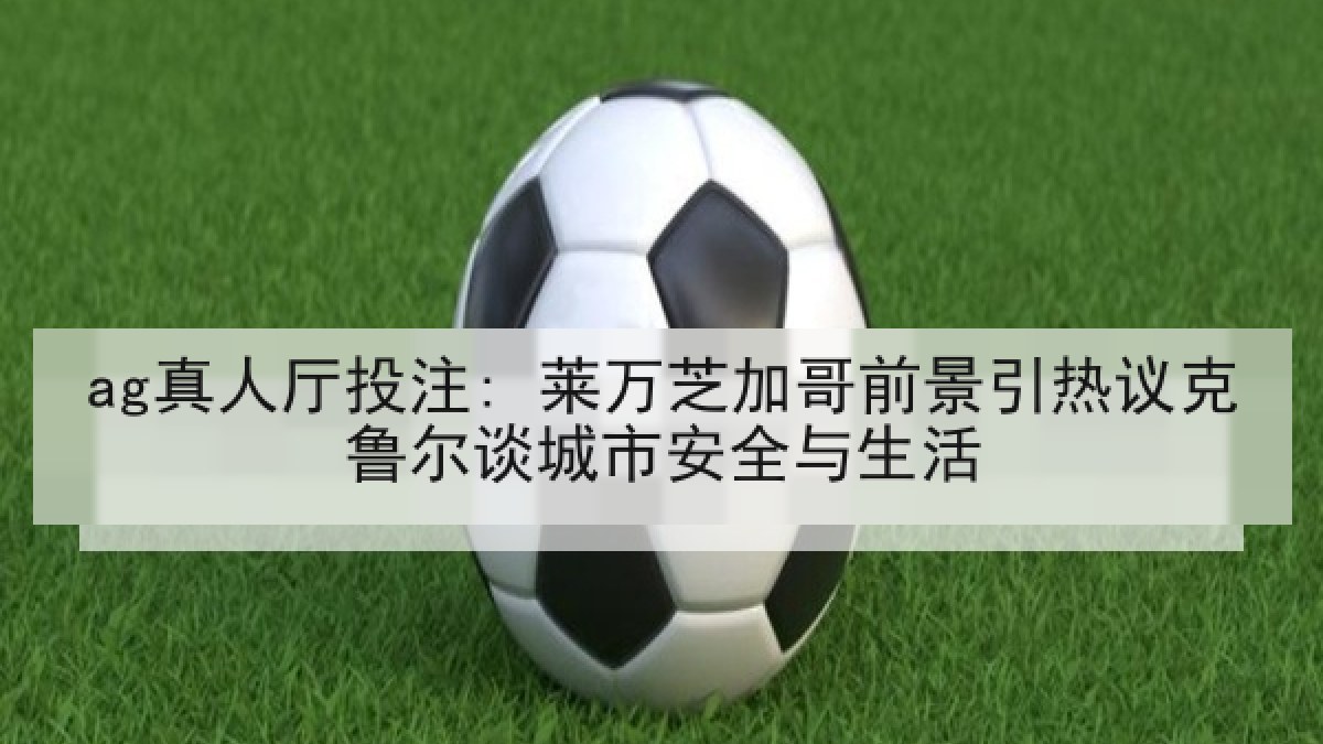 ag真人厅投注: 莱万芝加哥前景引热议克鲁尔谈城市安全与生活