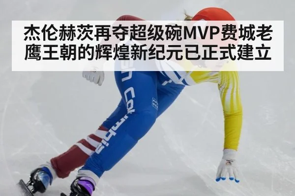 杰伦赫茨再夺超级碗MVP费城老鹰王朝的辉煌新纪元已正式建立